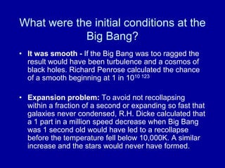 What were the initial conditions at the
            Big Bang?
• It was smooth - If the Big Bang was too ragged the
  result would have been turbulence and a cosmos of
  black holes. Richard Penrose calculated the chance
  of a smooth beginning at 1 in 1010 123

• Expansion problem: To avoid not recollapsing
  within a fraction of a second or expanding so fast that
  galaxies never condensed, R.H. Dicke calculated that
  a 1 part in a million speed decrease when Big Bang
  was 1 second old would have led to a recollapse
  before the temperature fell below 10,000K. A similar
  increase and the stars would never have formed.
 