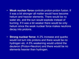• Weak nuclear force controls proton-proton fusion. If
  it was a bit stronger all matter would have become
  helium and heavier elements. There would be no
  water etc. and the sun would explode instead of
  burning. If it was a bit weaker there would be only
  helium since the weak nuclear force makes neutrons
  decay into protons.

• Strong nuclear force: A 2% increase and quarks
  would not turn into protons and there would be no
  hydrogen etc. A 5% weakening would unbind the
  deuteron (Proton+Neutron) and there would be no
  elements heavier than hydrogen.
 