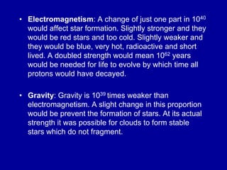 • Electromagnetism: A change of just one part in 1040
  would affect star formation. Slightly stronger and they
  would be red stars and too cold. Slightly weaker and
  they would be blue, very hot, radioactive and short
  lived. A doubled strength would mean 1062 years
  would be needed for life to evolve by which time all
  protons would have decayed.

• Gravity: Gravity is 1039 times weaker than
  electromagnetism. A slight change in this proportion
  would be prevent the formation of stars. At its actual
  strength it was possible for clouds to form stable
  stars which do not fragment.
 