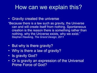 How can we explain this?
• Gravity created the universe
“Because there is a law such as gravity, the Universe
  can and will create itself from nothing. Spontaneous
  creation is the reason there is something rather than
  nothing, why the Universe exists, why we exist.”
    Stephen Hawking, The Grand Design, 2011


•   But why is there gravity?
•   Why is there a law of gravity?
•   Is gravity God?
•   Or is gravity an expression of the Universal
    Prime Force of God?
 