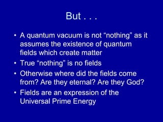 But . . .
• A quantum vacuum is not “nothing” as it
  assumes the existence of quantum
  fields which create matter
• True “nothing” is no fields
• Otherwise where did the fields come
  from? Are they eternal? Are they God?
• Fields are an expression of the
  Universal Prime Energy
 