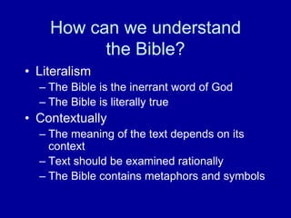 How can we understand
          the Bible?
• Literalism
  – The Bible is the inerrant word of God
  – The Bible is literally true
• Contextually
  – The meaning of the text depends on its
    context
  – Text should be examined rationally
  – The Bible contains metaphors and symbols
 