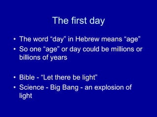 The first day
• The word “day” in Hebrew means “age”
• So one “age” or day could be millions or
  billions of years

• Bible - “Let there be light”
• Science - Big Bang - an explosion of
  light
 