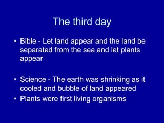 The third day
• Bible - Let land appear and the land be
  separated from the sea and let plants
  appear

• Science - The earth was shrinking as it
  cooled and bubble of land appeared
• Plants were first living organisms
 