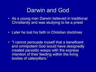 Darwin and God
• As a young man Darwin believed in traditional
  Christianity and was studying to be a priest

• Later he lost his faith in Christian doctrines

• “I cannot persuade myself that a beneficent
  and omnipotent God would have designedly
  created parasitic wasps with the express
  intention of their feeding within the living
  bodies of caterpillars.”
 