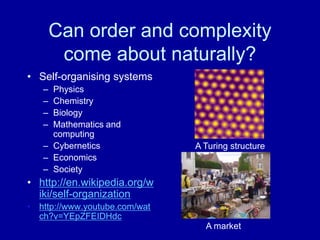 Can order and complexity
        come about naturally?
• Self-organising systems
   – Physics
   – Chemistry
   – Biology
   – Mathematics and
     computing
   – Cybernetics               A Turing structure
   – Economics
   – Society
• http://en.wikipedia.org/w
  iki/self-organization
• http://www.youtube.com/wat
  ch?v=YEpZFEIDHdc
                                 A market
 