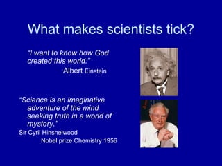 What makes scientists tick?
  “I want to know how God
  created this world.”
              Albert Einstein


“Science is an imaginative
  adventure of the mind
  seeking truth in a world of
  mystery.”
Sir Cyril Hinshelwood
         Nobel prize Chemistry 1956
 