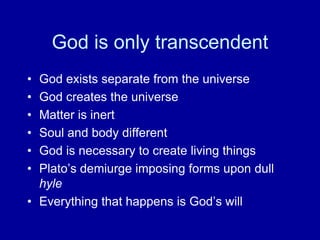 God is only transcendent
• God exists separate from the universe
• God creates the universe
• Matter is inert
• Soul and body different
• God is necessary to create living things
• Plato‟s demiurge imposing forms upon dull
  hyle
• Everything that happens is God‟s will
 