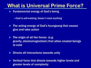 What is Universal Prime Force?
► Fundamental energy of God’s being

    ►God is self-existing. Doesn’t need anything


► The acting energy of God’s hyungsang that causes
  give and take action

► The origin of all the forces (e.g.
  gravity, electromagnetism) that allow created beings
  to exist

► Directs all interactions towards unity

► Vertical force that directs towards higher levels and
  greater levels of complexity
 