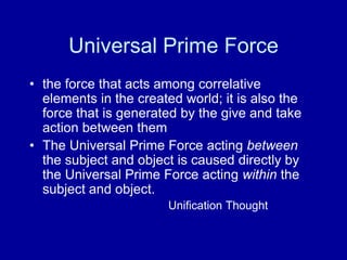 Universal Prime Force
• the force that acts among correlative
  elements in the created world; it is also the
  force that is generated by the give and take
  action between them
• The Universal Prime Force acting between
  the subject and object is caused directly by
  the Universal Prime Force acting within the
  subject and object.
                       Unification Thought
 