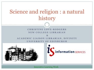 Science and religion : a natural
           history
        CHRISTINE LOVE-RODGERS
         NEW COLLEGE LIBRARIAN
                    &
   ACADEMIC LIAISON LIBRARIAN, DIVINITY
        UNIVERSITY OF EDINBURGH




             Innovative Learning Week
 