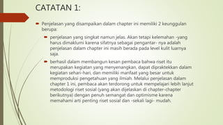 CATATAN 1:
 Penjelasan yang disampaikan dalam chapter ini memiliki 2 keunggulan
berupa:
 penjelasan yang singkat namun jelas. Akan tetapi kelemahan -yang
harus dimaklumi karena sifatnya sebagai pengantar- nya adalah
penjelasan dalam chapter ini masih berada pada level kulit luarnya
saja.
 berhasil dalam membangun kesan pembaca bahwa riset itu
merupakan kegiatan yang menyenangkan, dapat dipraktekkan dalam
kegiatan sehari-hari, dan memiliki manfaat yang besar untuk
memproduksi pengetahuan yang ilmiah. Melalui penjelasan dalam
chapter 1 ini, pembaca akan terdorong untuk mempelajari lebih lanjut
metodologi riset sosial (yang akan dijelaskan di chapter-chapter
berikutnya) dengan penuh semangat dan optimisme karena
memahami arti penting riset sosial dan -sekali lagi- mudah.
 
