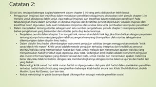 Catatan 2:
Di sisi lain, terdapat beberapa bagian/statement dalam chapter 1 ini yang perlu didiskusikan lebih lanjut;
• Penggunaan imajinasi dan kreatifitas dalam melakukan penelitian sebagaimana disebutkan oleh penulis chapter 1 ini
menarik untuk dielaborasi lebih lanjut. Apa maksud imajinasi dan kreatifitas dalam melakukan penelitian? Pada
tahap/langkah mana dalam penelitian ini dimana imajinasi dan kreatifitas peneliti diperlukan? Apakah imajinasi dan
kreatifitas boleh digunakan pada saat melakukan intepretasi dan analisa data serta pembuatan kesimpulan penelitian?
• Dalam menjelaskan tentang otoritas sebagai salah satu sumber pengetahuan, penulis chapter 1 mempersyaratkan
bahwa pengetahuan yang bersumber dari otoritas perlu diuji kebenarannya.
• Penjelasan penulis dalam chapter 1 ini sangat baik, namun akan lebih baik lagi jika ditambahkan dengan penjelasan
tentang adanya instrument pengujian validitas pengetahuan yang disampaikan oleh otoritas sebagaimana
dikembangkan dalam dispilin ilmu hadist.
• Dalam disiplin ilmu hadist dikembangkan instrument pengujian validitas dengan menggunakan metode “kritik
sanad dan kritik matan”. Kritik sanad adalah metode pengujian terhadap integritas dan kredibilitas personal
otoritas/individu yang memberitakan hadist dari Nabi, untuk melacak dan menentukan apakah individu yang
menyampaikan hadist tersebut layak dipercaya atau tidak. Sedangkan kritik matan adalah instrument pengujian
atas materi informasi/ajaran (yang diklaim berasal dari) nabi, untuk menilai dan menentukan apakah materinya
benar dan/atau tidak terdistorsi, dengan cara membandingkannya dengan norma dalam al-qur’an dan hadist lain
yang terkait.
• Metodologi kritik sanad dan kritik matan hadist ini dipergunakan oleh para ahli hadist dalam melakukan penelitian
terhadap hadist-hadist Nabi yang menghasilkan beberapa kitab hadist antara lain: Kitab Shohih Bukhori, shohih
Muslim, Suna Abi Dawud, dan lain-lain.
• Kedua metodologi ini pada dasarnya dapat dikategorikan sebagai metode penelitian sosial.
 