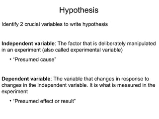 Identify 2 crucial variables to write hypothesis Independent variable : The factor that is deliberately manipulated in an experiment (also called experimental variable) “ Presumed cause” Dependent variable : The variable that changes in response to changes in the independent variable. It is what is measured in the experiment “ Presumed effect or result” Hypothesis 