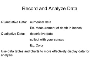 Quantitative Data:  numerical data Ex. Measurement of depth in inches Qualitative Data:  descriptive data collect with your senses Ex. Color Use data tables and charts to more effectively display data for analysis Record and Analyze Data 