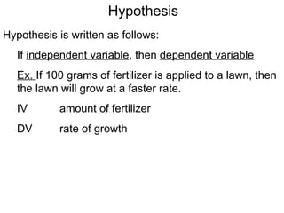 Hypothesis Hypothesis is written as follows: If  independent variable , then  dependent variable Ex.  If 100 grams of fertilizer is applied to a lawn, then the lawn will grow at a faster rate.  IV amount of fertilizer DV rate of growth 