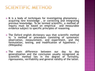  It is a body of techniques for investigating phenomena ,
acquiring new knowledge , or correcting and integrating
previous knowledge. To be termed scientific, a method of
inquiry must be based on empirical and measurable
evidence subject to specific principles of reasoning.
 The Oxford english dictionary says that scientific method
is: "a method or procedure consisting of systematic
observation, measurement, and experiment, and the
formulation, testing, and modification of hypothesis ."
(Wikipedia)
 The main difference between our day to day
generalization and the conclusion usually recognized as
scientific method lies in the degree of formality,
rigorousness, verifiability and general validity of the latter.
 
