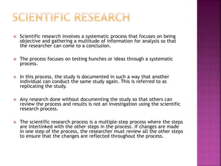  Scientific research involves a systematic process that focuses on being
objective and gathering a multitude of information for analysis so that
the researcher can come to a conclusion.
 The process focuses on testing hunches or ideas through a systematic
process.
 In this process, the study is documented in such a way that another
individual can conduct the same study again. This is referred to as
replicating the study.
 Any research done without documenting the study so that others can
review the process and results is not an investigation using the scientific
research process.
 The scientific research process is a multiple-step process where the steps
are interlinked with the other steps in the process. If changes are made
in one step of the process, the researcher must review all the other steps
to ensure that the changes are reflected throughout the process.
 