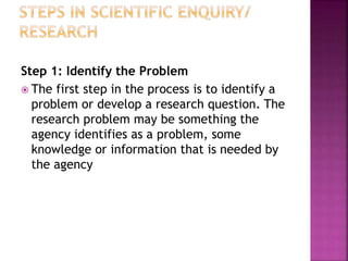 Step 1: Identify the Problem
 The first step in the process is to identify a
problem or develop a research question. The
research problem may be something the
agency identifies as a problem, some
knowledge or information that is needed by
the agency
 