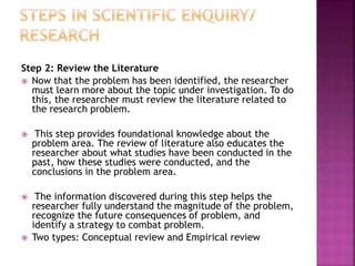 Step 2: Review the Literature
 Now that the problem has been identified, the researcher
must learn more about the topic under investigation. To do
this, the researcher must review the literature related to
the research problem.
 This step provides foundational knowledge about the
problem area. The review of literature also educates the
researcher about what studies have been conducted in the
past, how these studies were conducted, and the
conclusions in the problem area.
 The information discovered during this step helps the
researcher fully understand the magnitude of the problem,
recognize the future consequences of problem, and
identify a strategy to combat problem.
 Two types: Conceptual review and Empirical review
 