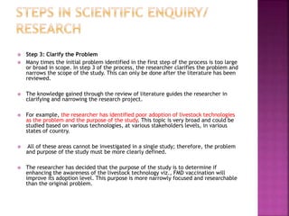  Step 3: Clarify the Problem
 Many times the initial problem identified in the first step of the process is too large
or broad in scope. In step 3 of the process, the researcher clarifies the problem and
narrows the scope of the study. This can only be done after the literature has been
reviewed.
 The knowledge gained through the review of literature guides the researcher in
clarifying and narrowing the research project.
 For example, the researcher has identified poor adoption of livestock technologies
as the problem and the purpose of the study. This topic is very broad and could be
studied based on various technologies, at various stakeholders levels, in various
states of country.
 All of these areas cannot be investigated in a single study; therefore, the problem
and purpose of the study must be more clearly defined.
 The researcher has decided that the purpose of the study is to determine if
enhancing the awareness of the livestock technology viz., FMD vaccination will
improve its adoption level. This purpose is more narrowly focused and researchable
than the original problem.
 