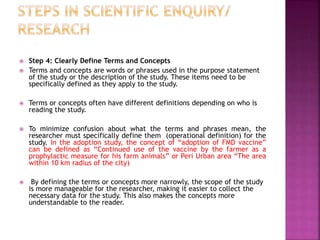  Step 4: Clearly Define Terms and Concepts
 Terms and concepts are words or phrases used in the purpose statement
of the study or the description of the study. These items need to be
specifically defined as they apply to the study.
 Terms or concepts often have different definitions depending on who is
reading the study.
 To minimize confusion about what the terms and phrases mean, the
researcher must specifically define them (operational definition) for the
study. In the adoption study, the concept of “adoption of FMD vaccine”
can be defined as “Continued use of the vaccine by the farmer as a
prophylactic measure for his farm animals” or Peri Urban area “The area
within 10 km radius of the city)
 By defining the terms or concepts more narrowly, the scope of the study
is more manageable for the researcher, making it easier to collect the
necessary data for the study. This also makes the concepts more
understandable to the reader.
 