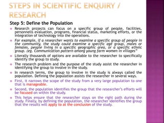 Step 5: Define the Population
 Research projects can focus on a specific group of people, facilities,
personnells evaluation, programs, financial status, marketing efforts, or the
integration of technology into the operations.
 For example, if a researcher wants to examine a specific group of people in
the community, the study could examine a specific age group, males or
females, people living in a specific geographic area, or a specific ethnic
group. (eg. Communication pattern among young farm women in villages”
 Literally thousands of options are available to the researcher to specifically
identify the group to study.
 The research problem and the purpose of the study assist the researcher in
identifying the group to involve in the study.
 In research terms, the group to involve in the study is always called the
population. Defining the population assists the researcher in several ways.
 First, it narrows the scope of the study from a very large population to one
that is manageable.
 Second, the population identifies the group that the researcher’s efforts will
be focused on within the study.
 This helps ensure that the researcher stays on the right path during the
study. Finally, by defining the population, the researcher identifies the group
that the results will apply to at the conclusion of the study.
 