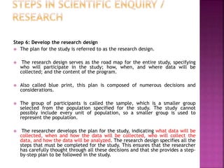 Step 6: Develop the research design
 The plan for the study is referred to as the research design.
 The research design serves as the road map for the entire study, specifying
who will participate in the study; how, when, and where data will be
collected; and the content of the program.
 Also called blue print, this plan is composed of numerous decisions and
considerations.
 The group of participants is called the sample, which is a smaller group
selected from the population specified for the study. The study cannot
possibly include every unit of population, so a smaller group is used to
represent the population.
 The researcher develops the plan for the study, indicating what data will be
collected, when and how the data will be collected, who will collect the
data, and how the data will be analyzed. The research design specifies all the
steps that must be completed for the study. This ensures that the researcher
has carefully thought through all these decisions and that she provides a step-
by-step plan to be followed in the study.
 