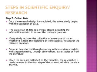 Step 7: Collect Data
 Once the research design is completed, the actual study begins
with the collection of data.
 The collection of data is a critical step in providing the
information needed to answer the research question.
 Every study includes the collection of some type of data—
whether it is from the literature or from subjects—to answer the
research question.
 Data can be collected through a survey with interview schedule,
with a questionnaire, through observations, case studies or from
the literature.
 Once the data are collected on the variables, the researcher is
ready to move to the final step of the process, which is the data
analysis.
 