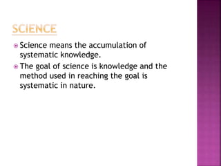  Science means the accumulation of
systematic knowledge.
 The goal of science is knowledge and the
method used in reaching the goal is
systematic in nature.
 