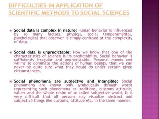  Social data is complex in nature: Human behavior is influenced
by so many factors, physical, social temperamental,
psychological that observer is simply confused at the complexity
of data.
 Social data is unpredictable: Now we know that one of the
characteristics of science is its predictability. Social behavior is
sufficiently irregular and unpredictable. Personal moods and
whims so dominate the actions of human beings, that we can
never be quite sure what they would do under certain given
circumstances.
 Social phenomena are subjective and intangible: Social
phenomena are known only symbolically through words
representing such phenomena as traditions, customs attitude,
values and the whole realm of so called subjective world. It is
very difficult that all persons may visualize abstract and
subjective things like customs, attitude etc. in the same manner.
 