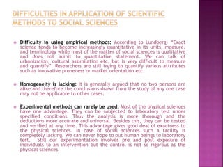  Difficulty in using empirical methods: According to Lundberg- “Exact
science tends to become increasingly quantitative in its units, measure,
and terminology while most of the matter of social sciences is qualitative
and does not admit to quantitative statement. We can talk of
urbanization, cultural assimilation etc. but is very difficult to measure
and quantify”. Researchers are still trying to quantify various attributes
such as innovative proneness or market orientation etc.
 Homogeneity is lacking: It is generally argued that no two persons are
alike and therefore the conclusions drawn from the study of any one case
may not be applicable to other cases.
 Experimental methods can rarely be used: Most of the physical sciences
have one advantage. They can be subjected to laboratory test under
specified conditions. Thus the analysis is more thorough and the
deductions more accurate and universal. Besides this, they can be tested
and verified at any time. This advantage gives good deal of exactness to
the physical sciences. In case of social sciences such a facility is
completely lacking. We can never hope to put human beings to laboratory
test. Still our experimentation involves pre and post exposure of
individuals to an intervention but the control is not so rigorous as the
physical sciences.
 
