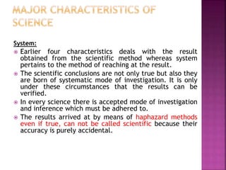 System:
 Earlier four characteristics deals with the result
obtained from the scientific method whereas system
pertains to the method of reaching at the result.
 The scientific conclusions are not only true but also they
are born of systematic mode of investigation. It is only
under these circumstances that the results can be
verified.
 In every science there is accepted mode of investigation
and inference which must be adhered to.
 The results arrived at by means of haphazard methods
even if true, can not be called scientific because their
accuracy is purely accidental.
 