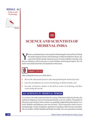 Science and Scientists of Medieval India
Notes
Indian Culture and Heritage Secondary Course238
MODULE - VI
Science and
Technology
16
SCIENCEAND SCIENTISTS OF
MEDIEVALINDIA
Y
ouhavereadaboutScienceandscientistinIndiaduringtheAncientPeriod.During
themedievalperiod,ScienceandTechnologyinIndiadevelopedtwofacets:one
concerned with the already chartered course of earlier traditions and other with
the new influences which came up as a result of Islamic and European impact. We will
read in some detail about these developments in this lesson.
OBJECTIVES
Afterreadingthislessonyouwillbeableto:
 discuss the educational practices that emerged during the medieval period;
 trace the developments in science & technology in Medieval India; and
 list some well known scholars in the field of science & technology and their
works during this period.
16.1 SCIENCES IN MEDIEVAL PERIOD
Asyouknow,themedievalperiodmarksthecomingofMuslimsinIndia.Bythistime,the
traditional indigenous classical learning had already received a setback. The pattern of
education as prevalent inArab countries was gradually adopted during this period.As a
result, Maktabs and Madrasas came into existence. These institutions used to receive
royalpatronage.Achainofmadrasas,openedatseveralplaces,followedasetcurriculum.
Thetwobrothers,SheikhAbdullahandSheikhAzizullah,whowerespecialistsinrational
 