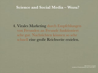 Science and Social Media – Wozu?



4. Virales Marketing durch Empfehlungen
   von Freunden an Freunde funktioniert
   sehr gut. Nachrichten können so sehr
   schnell eine große Reichweite erzielen.




                                                     Beatrice Lugger
                                    Leibniz Führungskolleg Juni 2011
 