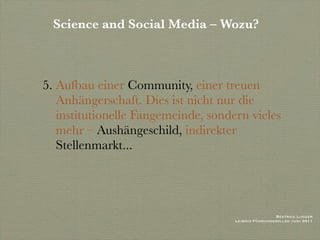 Science and Social Media – Wozu?



5. Aufbau einer Community, einer treuen
   Anhängerschaft. Dies ist nicht nur die
   institutionelle Fangemeinde, sondern vieles
   mehr – Aushängeschild, indirekter
   Stellenmarkt...




                                                      Beatrice Lugger
                                     Leibniz Führungskolleg Juni 2011
 