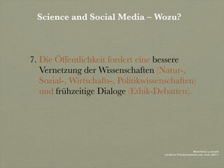 Science and Social Media – Wozu?



7. Die Öffentlichkeit fordert eine bessere
   Vernetzung der Wissenschaften (Natur-,
   Sozial-, Wirtschafts-, Politikwissenschaften)
   und frühzeitige Dialoge (Ethik-Debatten).




                                                       Beatrice Lugger
                                      Leibniz Führungskolleg Juni 2011
 