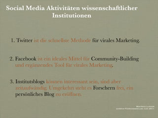 Social Media Aktivitäten wissenschaftlicher
              Institutionen


 1. Twitter ist die schnellste Methode für virales Marketing.


 2. Facebook ist ein ideales Mittel für Community-Building
    und ergänzendes Tool für virales Marketing.

 3. Institutsblogs können interessant sein, sind aber
    zeitaufwändig. Umgekehrt steht es Forschern frei, ein
    persönliches Blog zu eröffnen.

                                                                  Beatrice Lugger
                                                 Leibniz Führungskolleg Juni 2011
 