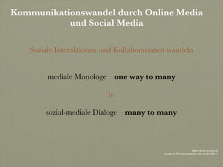 Kommunikationswandel durch Online Media
           und Social Media

   Soziale Interaktionen und Kollaborationen wandeln


        mediale Monologe – one way to many

                          in

       sozial-mediale Dialoge – many to many



                                                            Beatrice Lugger
                                           Leibniz Führungskolleg Juni 2011
 