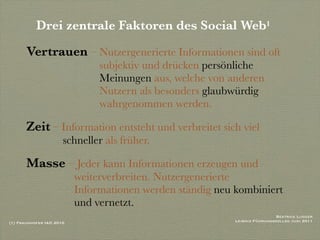 Drei zentrale Faktoren des Social Web1
       Vertrauen – Nutzergenerierte Informationen sind oft
                               subjektiv und drücken persönliche
                               Meinungen aus, welche von anderen
                               Nutzern als besonders glaubwürdig
                               wahrgenommen werden.

       Zeit – Information entsteht und verbreitet sich viel
                      schneller als früher.

       Masse – Jeder kann Informationen erzeugen und
                          weiterverbreiten. Nutzergenerierte
                          Informationen werden ständig neu kombiniert
                          und vernetzt.
                                                                            Beatrice Lugger
(1) Fraunhofer IAO 2010                                    Leibniz Führungskolleg Juni 2011
 
