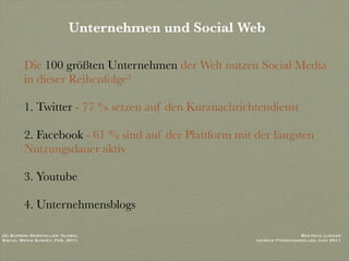 Unternehmen und Social Web

        Die 100 größten Unternehmen der Welt nutzen Social Media
        in dieser Reihenfolge2

        1. Twitter - 77 % setzen auf den Kurznachrichtendienst

        2. Facebook - 61 % sind auf der Plattform mit der längsten
        Nutzungsdauer aktiv

        3. Youtube

        4. Unternehmensblogs

(2) Burson Marsteller: Global                                          Beatrice Lugger
Social Media Survey, Feb. 2011                        Leibniz Führungskolleg Juni 2011
 