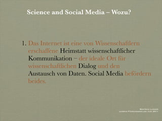 Science and Social Media – Wozu?



1. Das Internet ist eine von Wissenschaftlern
   erschaffene Heimstatt wissenschaftlicher
   Kommunikation – der ideale Ort für
   wissenschaftlichen Dialog und den
   Austausch von Daten. Social Media befördern
   beides.



                                                   Beatrice Lugger
                                  Leibniz Führungskolleg Juni 2011
 