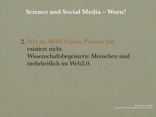 Science and Social Media – Wozu?



2. Wer im Web2.0 keine Präsenz hat,
   existiert nicht.
   Wissenschaftsbegeisterte Menschen sind
   mehrheitlich im Web2.0.




                                                    Beatrice Lugger
                                   Leibniz Führungskolleg Juni 2011
 