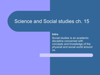 Science and Social studies ch. 15   Intro Social studies is an academic discipline concerned with concepts and knowledge of the physical and social world around us. 