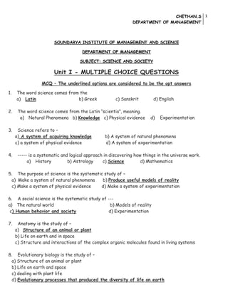 CHETHAN.S
DEPARTMENT OF MANAGEMENT
1
SOUNDARYA INSTITUTE OF MANAGEMENT AND SCIENCE
DEPARTMENT OF MANAGEMENT
SUBJECT: SCIENCE AND SOCIETY
Unit I - MULTIPLE CHOICE QUESTIONS
MCQ – The underlined options are considered to be the opt answers
1. The word science comes from the
a) Latin b) Greek c) Sanskrit d) English
2. The word science comes from the Latin “scientia”, meaning.
a) Natural Phenomena b) Knowledge c) Physical evidence d) Experimentation
3. Science refers to –
a) A system of acquiring knowledge b) A system of natural phenomena
c) a system of physical evidence d) A system of experimentation
4. ----- is a systematic and logical approach in discovering how things in the universe work.
a) History b) Astrology c) Science d) Mathematics
5. The purpose of science is the systematic study of –
a) Make a system of natural phenomena b) Produce useful models of reality
c) Make a system of physical evidence d) Make a system of experimentation
6. A social science is the systematic study of ---
a) The natural world b) Models of reality
c) Human behavior and society d) Experimentation
7. Anatomy is the study of –
a) Structure of an animal or plant
b) Life on earth and in space
c) Structure and interactions of the complex organic molecules found in living systems
8. Evolutionary biology is the study of –
a) Structure of an animal or plant
b) Life on earth and space
c) dealing with plant life
d) Evolutionary processes that produced the diversity of life on earth
 
