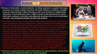 Science is inherently a social enterprise—in sharp contrast to a popular stereotype
of science as a lonely, isolated search for the truth. With few exceptions, scientific
research cannot be done without drawing on the work of others or collaborating
with others. It inevitably takes place within a broad social and historical context,
which gives substance, direction, and ultimately meaning to the work of individual
scientists, uses accepted principles of ethics and conduct.
The object of research is to extend human knowledge of the physical, biological, or
social world beyond what is already known. But an individual's knowledge properly
enters the domain of science only after it is presented to others in such a fashion
that they can independently judge its validity. This process occurs in many different
ways. Researchers talk to their colleagues and supervisors in laboratories, in
hallways, and over the telephone. They trade data and speculations over computer
networks. They give presentations at seminars and conferences. They write up their
results and send them to scientific journals, which in turn send the papers to be
scrutinized by reviewers. After a paper is published or a finding is presented, it is
judged by other scientists in the context of what they already know from other
sources. Throughout this continuum of discussion and deliberation the ideas of
individuals are collectively judged, sorted, and selectively incorporated into the
consensual but ever evolving scientific worldview. In the process, individual
knowledge is gradually converted into generally accepted ‘’SOCIAL’’ knowledge.
Science is organized into content disciplines for specialization, yet the there
are many new integrated fields (ex. Oceanography).
 