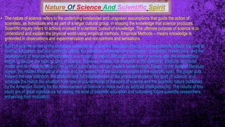 Nature Of Science And Scientific Spirit
• The nature of science refers to the underlying tendencies and unspoken assumptions that guide the action of
scientists, as individuals and as part of a larger cultural group, in shaping the knowledge that science produces.
Scientific inquiry refers to actions involved in scientists' pursuit of knowledge. The ultimate purpose of science is to
understand and explain the physical world using empirical methods. Empirical Methods – means knowledge is
grounded in observations and experimentation and not opinions and sensations.
• Spirit of science is one of the important components of science education theory. It not only directly affects the level of
science education, but also indirectly affects the selection, education and evaluation of scientific researchers, and the
development of science and technology in a country or region. Although more than a century ago, the researchers
began to discuss the topic of spirit of science. However, to date, the research of the definition, attribute, structural
model and its characteristics of the spirit of science has not yet made a breakthrough. Based on the detailed literature
review, the related theoretical analysis and the research of the structural model of the scientific spirit, this paper puts
forward the new definition, the attribute and the establishment of the structural model of the spirit of science, and
analyses the match the situation from new structural model of the spirit of science and the scientific nature published
by the American Society for the Advancement of Science in fields such as Artificial Intelligence(AI). The results of this
study are of great significance for raising the level of scientific education and cultivating future scientific researchers,
enhancing their motivation.
 