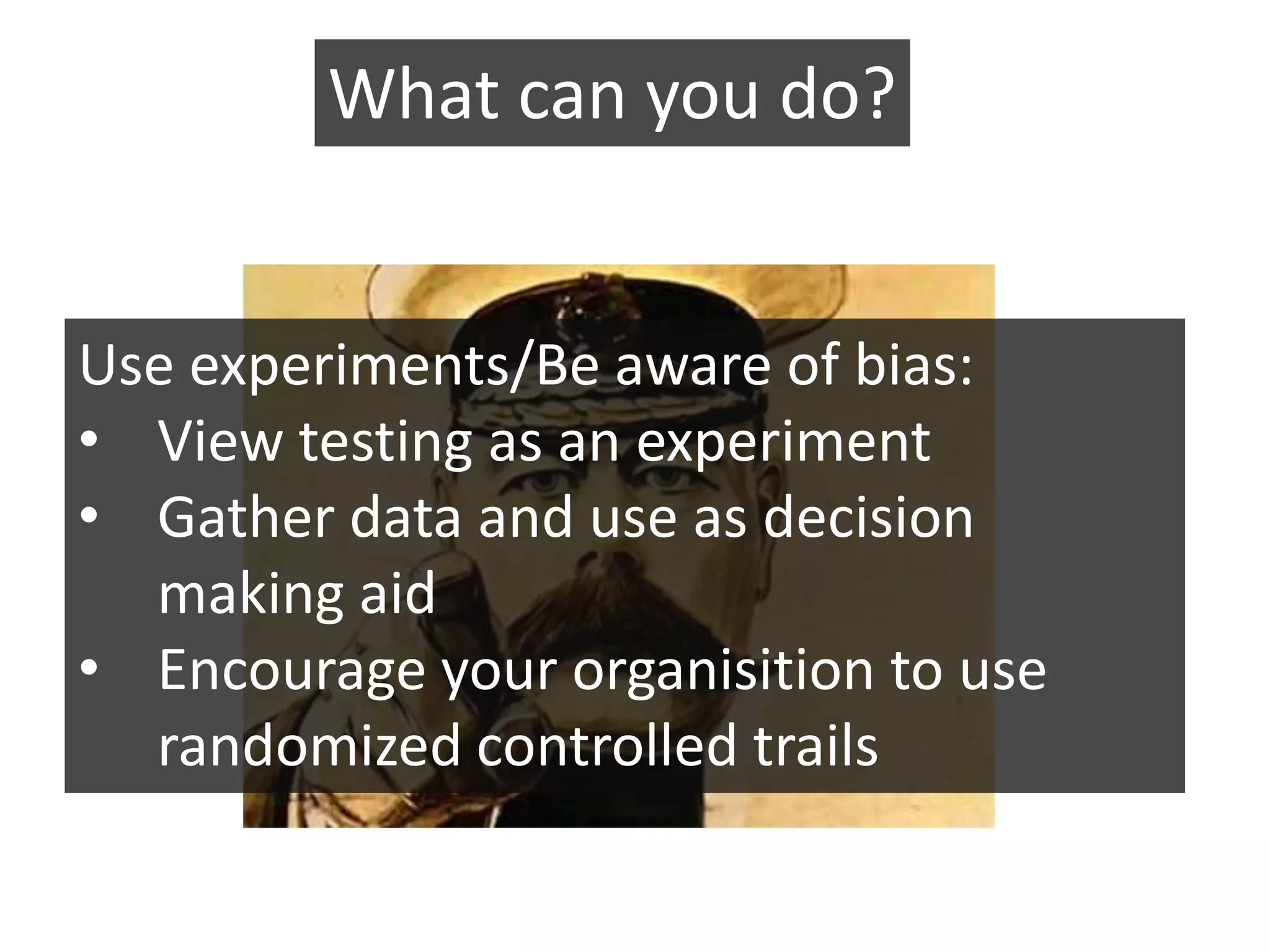 What can you do?


Use experiments/Be aware of bias:
• View testing as an experiment
• Gather data and use as decision
  making aid
• Encourage your organisition to use
  randomized controlled trails
 