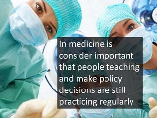 In medicine is
consider important
that people teaching
and make policy
decisions are still
practicing regularly
 