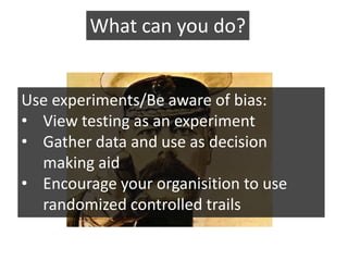 What can you do?


Use experiments/Be aware of bias:
• View testing as an experiment
• Gather data and use as decision
  making aid
• Encourage your organisition to use
  randomized controlled trails
 